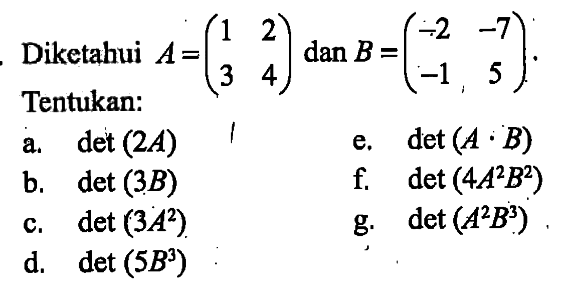 Diketahui A=(1 2 3 4) dan B = (-2 -7 -1 5). Tentukan: a.det (2A) e.det (A.B) b.det (3B) f.det (4A^2B^2) f. det (3A^2) g.det (A^2B^2) d. det (5B^3)