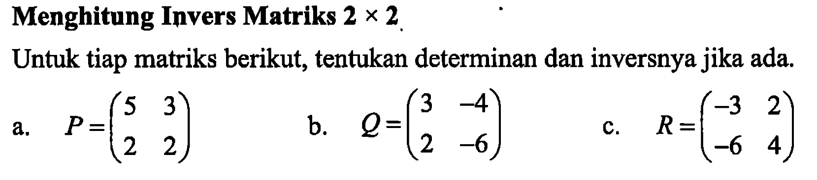 Menghitung Invers Matriks 2x2 Untuk tiap matriks berikut, tentukan determinan dan inversnya jika ada. a. P=(5 3 2 2) b. Q=(3 -4 2 -6) c. R=(-3 2 -6 4)