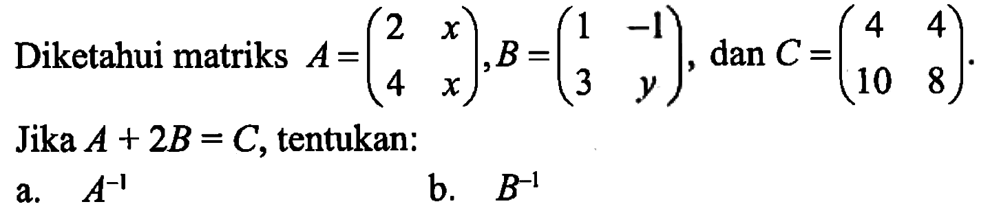 Diketahui matriks A=(2 x 4 x), B=(1 -1 3 y), dan C=(4 4 10 8). Jika A+2B=C, tentukan: a. A^-1 b. B^-1