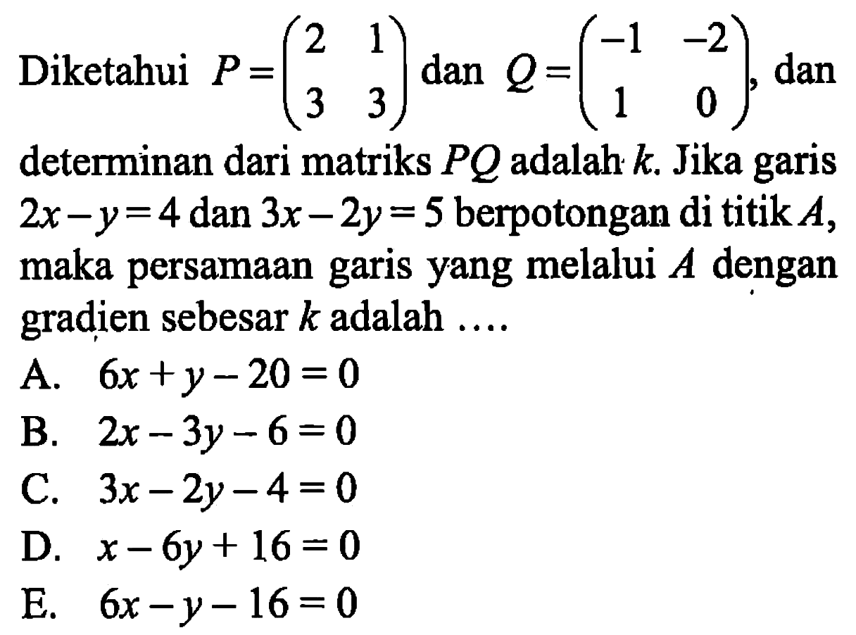 Diketahui P=(2 1 3 3) dan Q=(-1 -2 1 0), dan determinan dari matriks PQ adalah k. Jika garis 2x-y=4 dan 3x-2y=5 berpotongan di titik A, maka persamaan garis yang melalui A dengan gradien sebesar k adalah ...