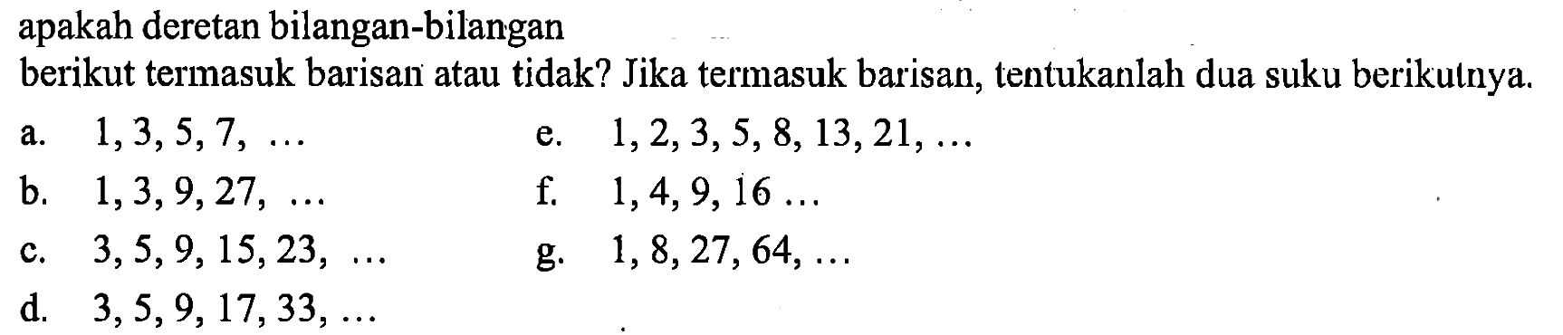 apakah deretan bilangan-bilangan berikut termasuk barisan atau tidak? Jika termasuk barisan, tentukanlah dua suku berikulnya. a. 1,3,5,7,... e. 1,2,3,5,8,13,21,.... b. 1,3,9,27,.... f. 1,4,9,16,... c. 3,5,9,15,23,.... g. 1,8,27,64,..... d. 3,5,9,17,33,....