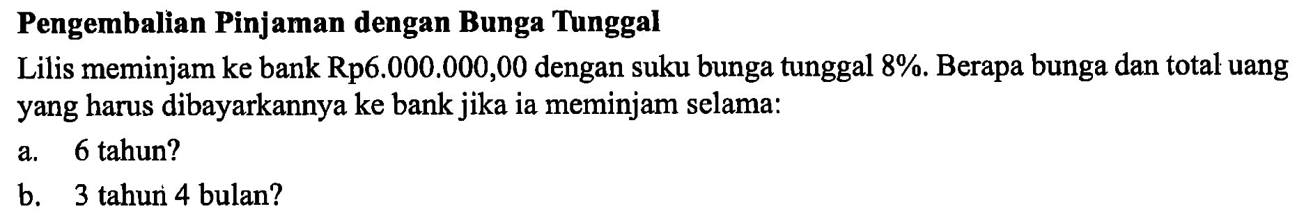 Pengembalian Pinjaman dengan Bunga TunggalLilis meminjam ke bank Rp6.000.000,00 dengan suku bunga tunggal 8%. Berapa bunga dan total uang yang harus dibayarkannya ke bank jika ia meminjam selama:a. 6 tahun?b. 3 tahur 4 bulan?