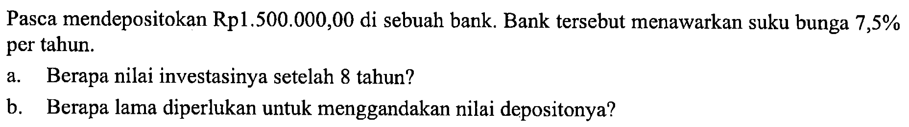 Pasca mendepositokan Rp1.500.000,00 di sebuah bank. Bank tersebut menawarkan suku bunga 7,5% per tahun.
a. Berapa nilai investasinya setelah 8 tahun? b. Berapa lama diperlukan untuk menggandakan nilai depositonya?