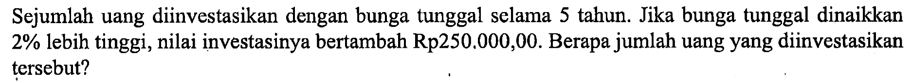 Sejumlah uang diinvestasikan dengan bunga tunggal selama 5 tahun. Jika bunga tunggal dinaikkan 2% lebih tinggi, nilai investasinya bertambah Rp250.000,00. Berapa jumlah uang yang diinvestasikan tersebut?