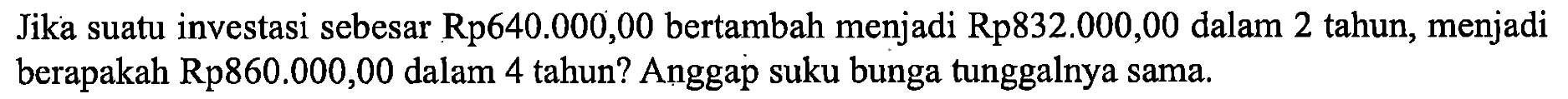 Jika suatu investasi sebesar Rp 640.000,00 bertambah menjadi Rp 832.000,00 dalam 2 tahun, menjadi berapakah Rp860.000,00 dalam 4 tahun? Anggap suku bunga tunggalnya sama.