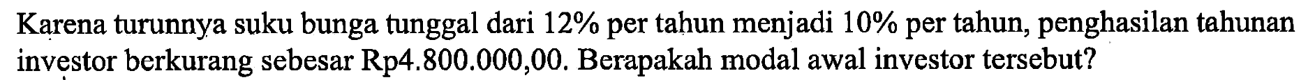 Karena turunnya suku bunga tunggal dari 12% per tahun menjadi 10 % per tahun, penghasilan tahunan investor berkurang sebesar Rp 4.800.000,00. Berapakah modal awal investor tersebut?