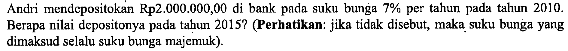 Andri mendepositokan Rp2.000.000,00 di bank pada suku bunga 7% per tahun pada tahun  2010 .  Berapa nilai depositonya pada tahun 2015? (Perhatikan: jika tidak disebut, maka suku bunga yang dimaksud selalu suku bunga majemuk).