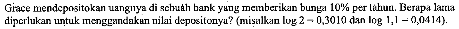 Grace mendepositokan uangnya di sebuáh bank yang memberikan bunga 10 % per tahun. Berapa lama diperlukan untuk menggandakan nilai depositonya? (misalkan log2 = 0,3010 dan log1,1 = 0,0414).
