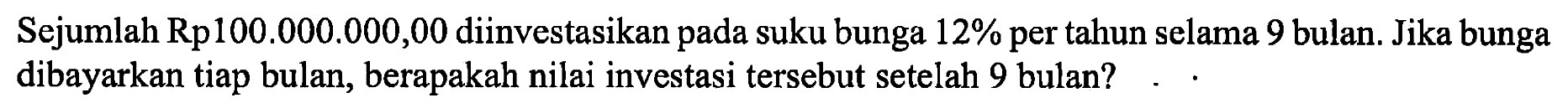 Sejumlah Rp100.000.000,00 diinvestasikan pada suku bunga 12% per tahun selama 9 bulan. Jika bunga dibayarkan tiap bulan, berapakah nilai investasi tersebut setelah 9 bulan?