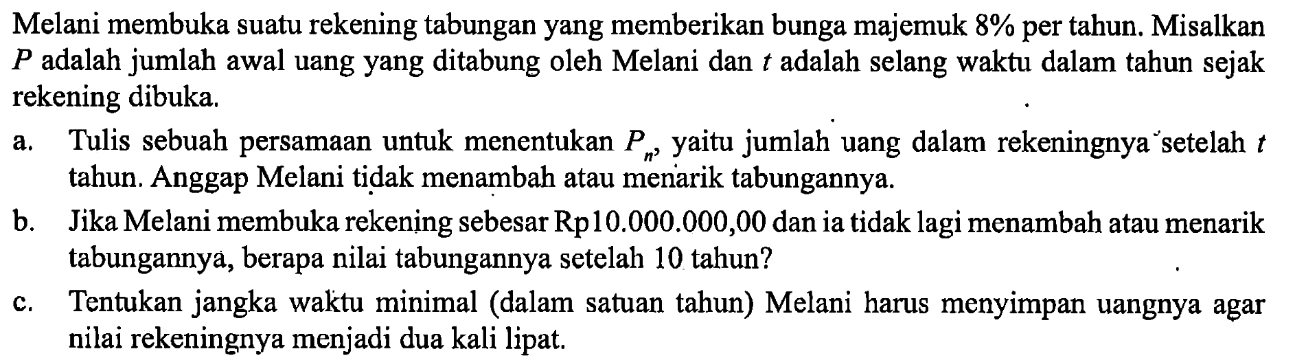 Melani membuka suatu rekening tabungan yang memberikan bunga majemuk 8 % per tahun. Misalkan P adalah jumlah awal uang yang ditabung oleh Melani dan t adalah selang waktu dalam tahun sejak rekening dibuka.
a. Tulis sebuah persamaan untuk menentukan  Pn, yaitu jumlah uang dalam rekeningnya setelah t tahun. Anggap Melani tidak menambah atau menarik tabungannya.
b. Jika Melani membuka rekening sebesar Rp10.000.000,00 dan ia tidak lagi menambah atau menarik tabungannya, berapa nilai tabungannya setelah 10 tahun?
c. Tentukan jangka waktu minimal (dalam satuan tahun) Melani harus menyimpan uangnya agar nilai rekeningnya menjadi dua kali lipat.