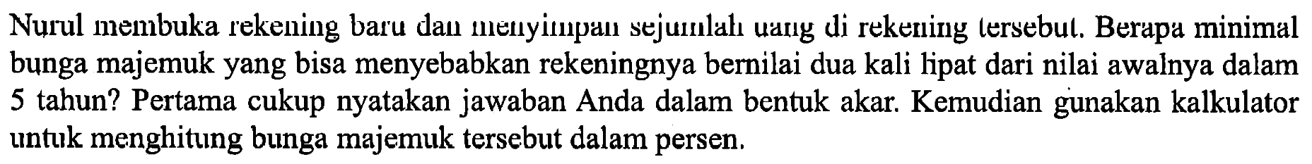 Nurul membuka rekening baru dan menyimpan sejumlah uang di rekening tersebut. Berapa minimal bunga majemuk yang bisa menyebabkan rekeningnya bernilai dua kali lipat dari nilai awalnya dalam 5 tahun? Pertama cukup nyatakan jawaban Anda dalam bentuk akar. Kemudian gunakan kalkulator untuk menghitung bunga majemuk tersebut dalam persen