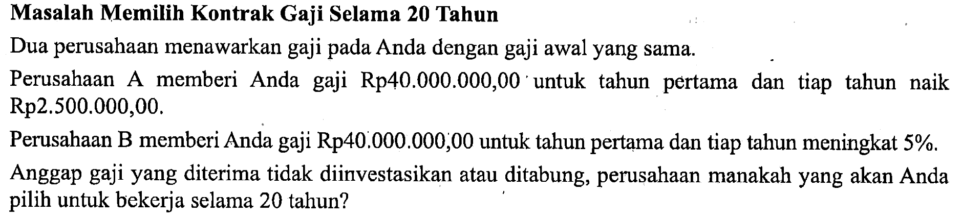 Masalah Memilih Kontrak Gaji Selama 20 TahunDua perusahaan menawarkan gaji pada Anda dengan gaji awal yang sama.Perusahaan A memberi Anda gaji Rp40.000.000,00 untuk tahun pertama dan tiap tahun naik Rp2.500.000,00.Perusahaan B memberi Anda gaji Rp40.000.000,00 untuk tahun pertama dan tiap tahun meningkat  5% .Anggap gaji yang diterima tidak diinvestasikan atau ditabung, perusahaan manakah yang akan Anda pilih untuk bekerja selama 20 tahun?