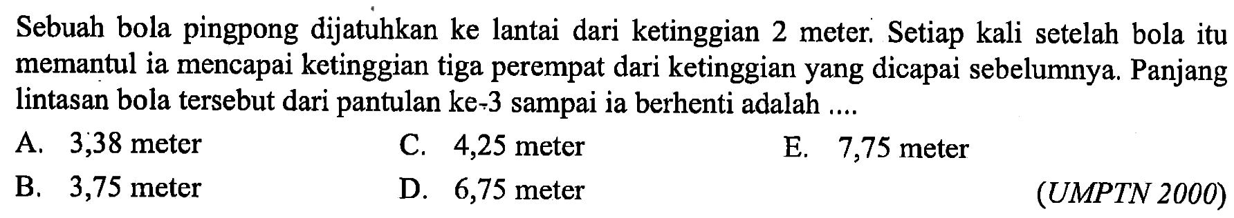 Sebuah bola pingpong dijatuhkan ke lantai dari ketinggian 2 meter. Setiap kali setelah bola itu memantul ia mencapai ketinggian tiga perempat dari ketinggian yang dicapai sebelumnya. Panjang lintasan bola tersebut dari pantulan ke-3 sampai ia berhenti adalah ....(UMPTN 2000)