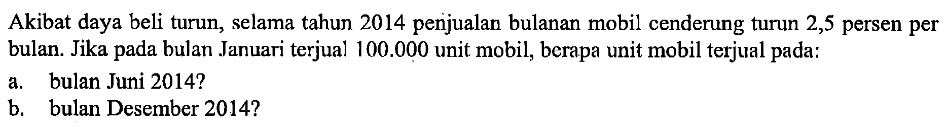 Akibat daya beli turun, selama tahun 2014 penjualan bulanan mobil cenderung turun 2,5 persen per bulan. Jika pada bulan Januari terjual 100.000 unit mobil, berapa unit mobil terjual pada:
a. bulan Juni 2014?
b. bulan Desember 2014?