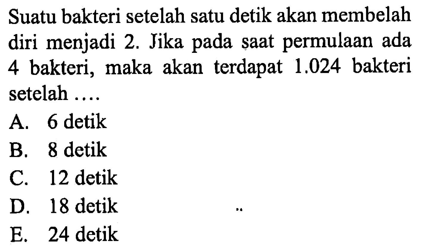 Suatu bakteri setelah satu detik akan membelah diri menjadi 2. Jika pada saat permulaan ada 4 bakteri, maka akan terdapat 1.024 bakteri setelah .... A. 6 detik B. 8 detik C. 12 detik D. 18 detik E. 24 detik