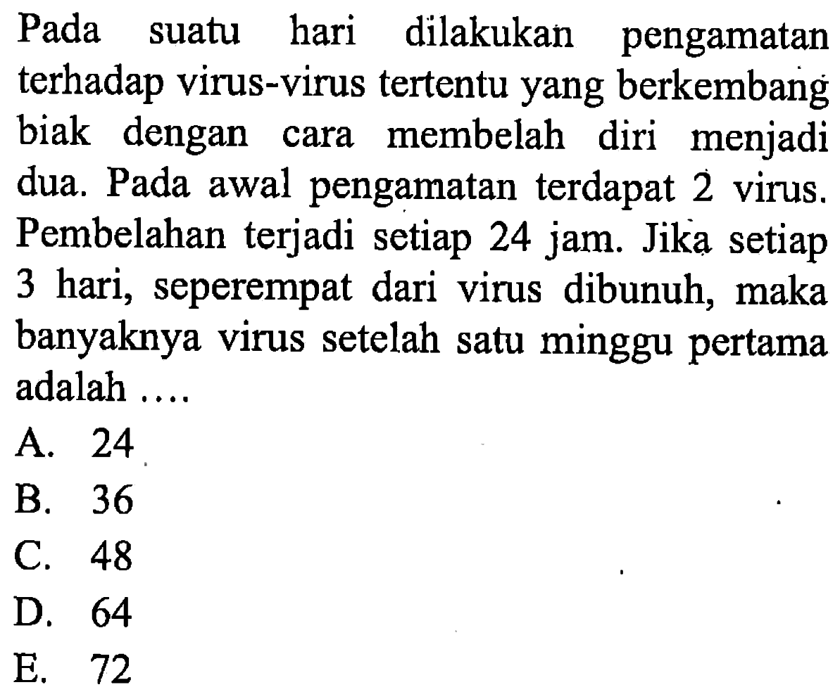 Pada suatu hari dilakukan pengamatan terhadap virus-virus tertentu yang berkembang biak dengan cara membelah diri menjadi dua. Pada awal pengamatan terdapat 2 virus. Pembelahan terjadi setiap 24 jam. Jika setiap 3 hari, seperempat dari virus dibunuh, maka banyaknya virus setelah satu minggu pertama adalah....