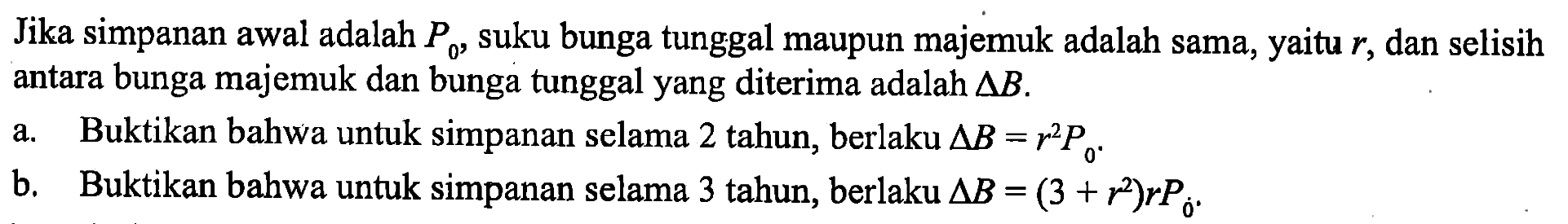 Jika simpanan awal adalah P0, suku bunga tunggal maupun majemuk adalah sama, yaitu r, dan selisih antara bunga majemuk dan bunga tunggal yang diterima adalah delta B.
a. Buktikan bahwa untuk simpanan selama 2 tahun, berlaku delta B=r^2 P0. b. Buktikan bahwa untuk simpanan selama 3 tahun, berlaku delta B=(3+r^2) r P0.