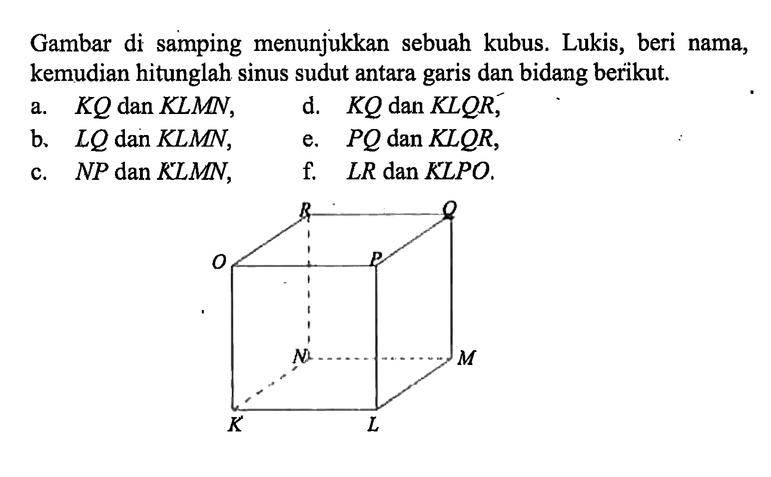 Gambar di samping menunjukkan sebuah kubus. Lukis, beri nama, kemudian hitunglah sinus sudut antara garis dan bidang berikut. a. KQ dan KLMN, d. KQ dan KLQR, b. LQ dan KLMN, e. PQ dan KLQR, c. NP dan KLMN, f. LR dan KLPO.