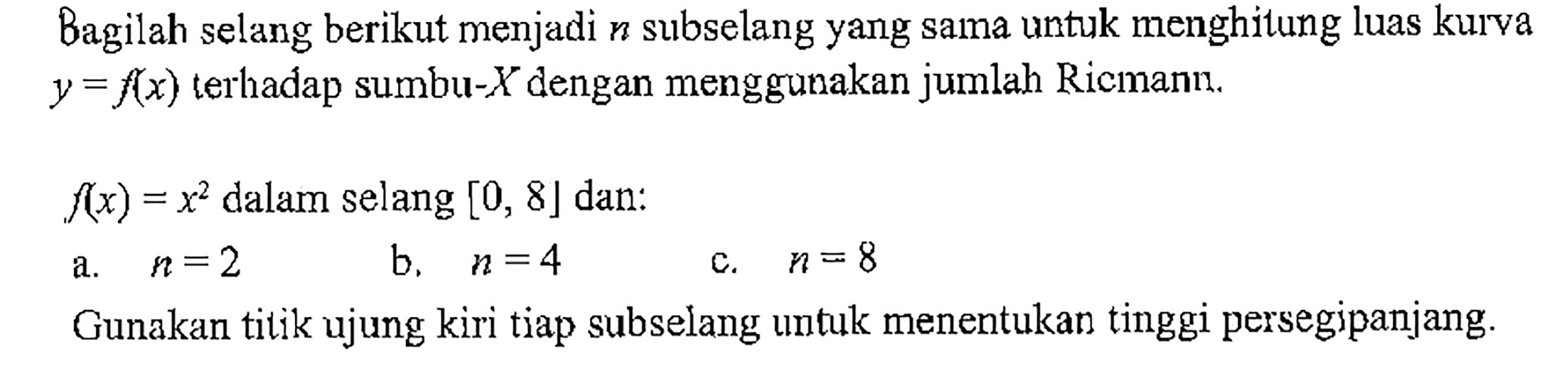 Bagilah selang berikut menjadi n subselang yang sama untuk menghitung luas kurva y=f(x) terhadap sumbu-X dengan menggunakan jumlah Ricmann. f(x)=x^2 dalam selang [0,8] dan: a. n=2 b. n=4 c. n=8 Gunakan titik ujung kiri tiap subselang untuk menentukan tinggi persegipanjang. 