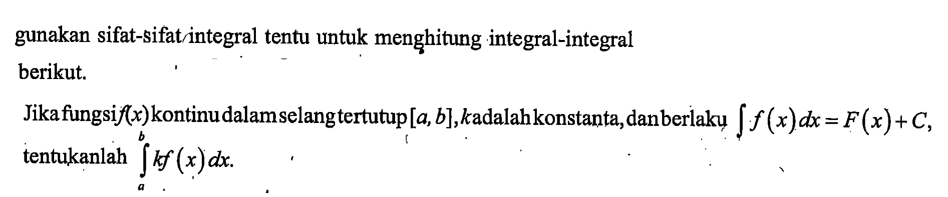 gunakan sifat-sifat integral tentu untuk menghitung integral-integral
berikut. Jika fungsi f(x) kontinu dalam selang tertutup [a, b], k adalah konstanta, dan berlaku integral f(x) dx=F(x)+C, tentukanlah integral a b kf(x) dx.