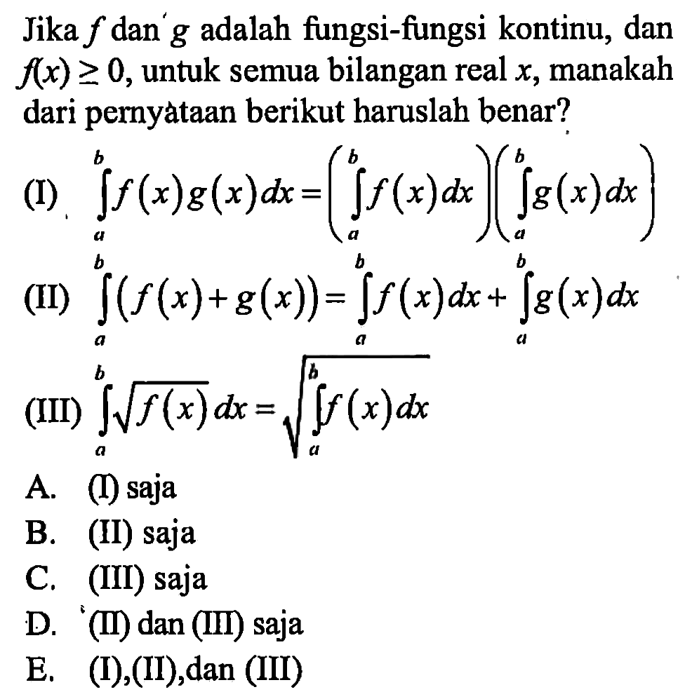 Jika  f  dan'  g  adalah fungsi-fungsi kontinu, dan  f(x)>=0 , untuk semua bilangan real  x , manakah dari pernyataan berikut haruslah benar?(I)  integral a b f(x) g(x) dx=(integral a b f(x) dx)(integral a b g(x) dx) (II)  integral a b (f(x)+g(x))=integral a b f(x) dx+integral a b g(x) dx (III)  integral a b akar(f(x)) dx=akar(integral a b integral f(x) dx) 