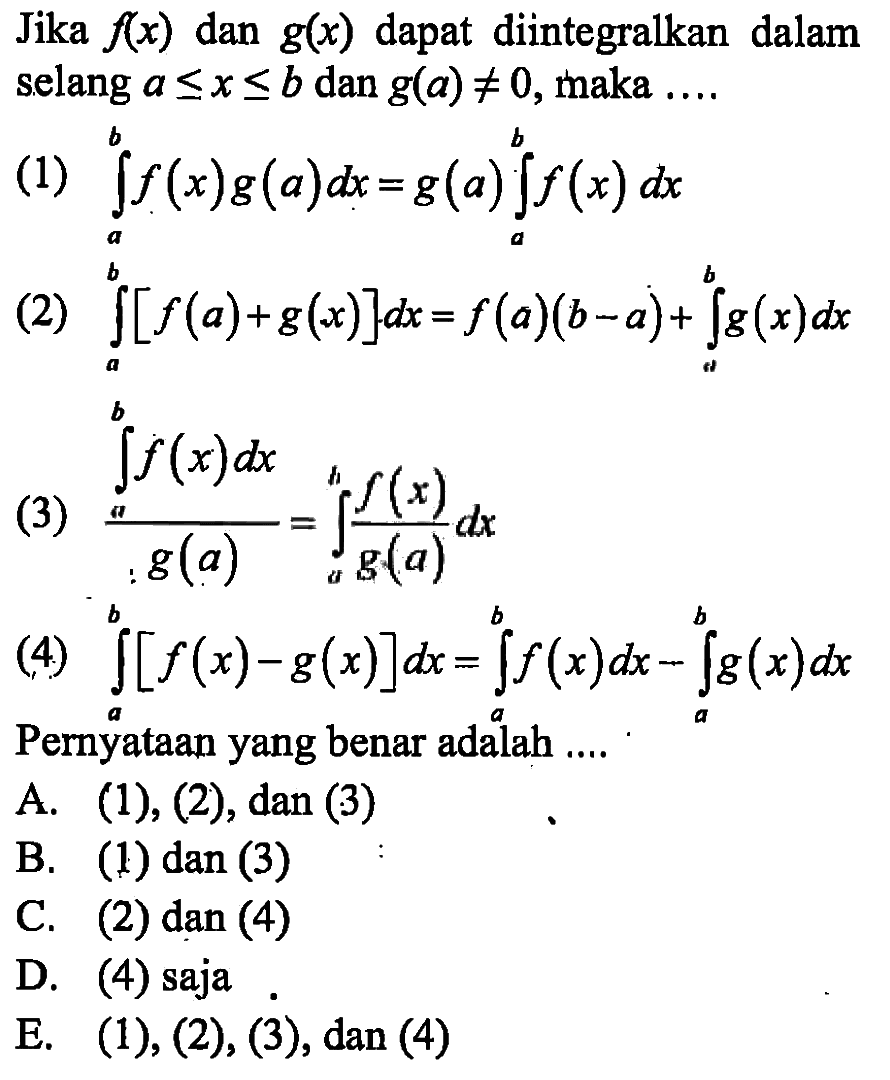 Jika  f(x)  dan  g(x)  dapat diintegralkan dalam selang  a<=x<=b  dan  g(a)=/= 0, maka ....(1)  integral a b f(x) g(a) dx=g(a) integral a b f(x) dx (2)  integral a b [f(a)+g(x)] dx=f(a)(b-a)+integral a b g(x) dx (3)  (integral a b f(x) dx)/(g(a))=integral a b (f(x))/(g(a)) dx (4)  integral a b [f(x)-g(x)] dx=integral a b f(x) dx-integral a b g(x) dx Pernyataan yang benar adalah ....