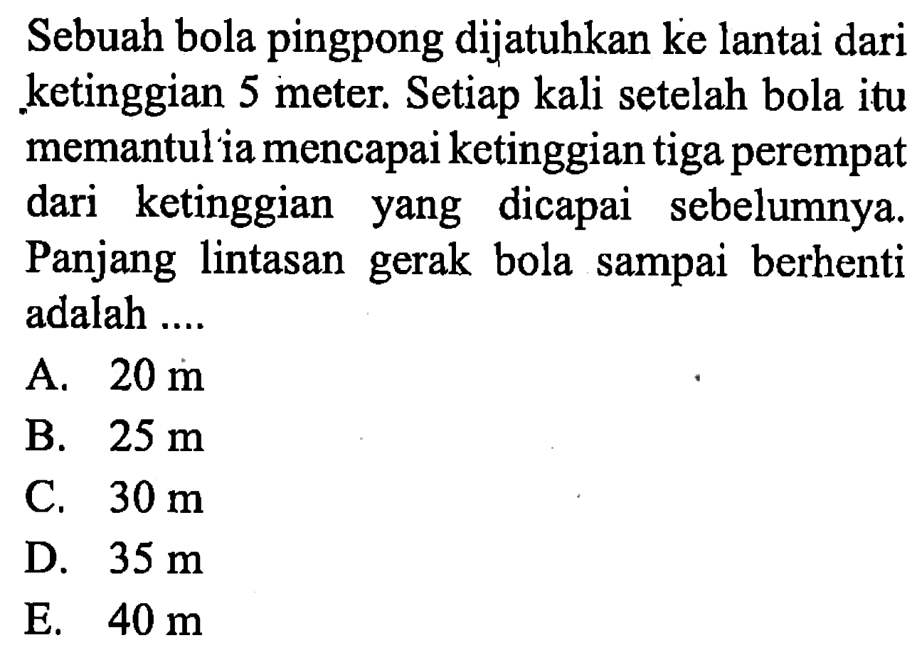 Sebuah bola pingpong dijatuhkan ke lantai dari ketinggian 5 meter. Setiap kali setelah bola itu memantul ia mencapai ketinggian tiga perempat dari ketinggian yang dicapai sebelumnya. Panjang lintasan gerak bola sampai berhenti adalah ....