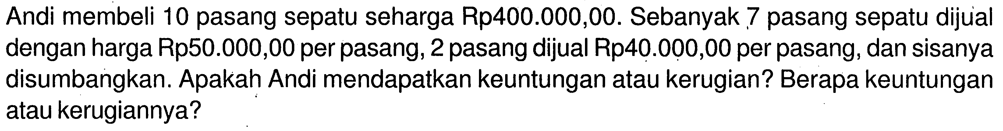 Andi membeli 10 pasang sepatu seharga Rp400.000,00. Sebanyak 7 pasang sepatu dijual dengan harga Rp50.000,00 per pasang, 2 pasang dijual Rp40.000,00 per pasang, dan sisanya disumbangkan. Apakah Andi mendapatkan keuntungan atau kerugian? Berapa keuntungan atau kerugiannya?