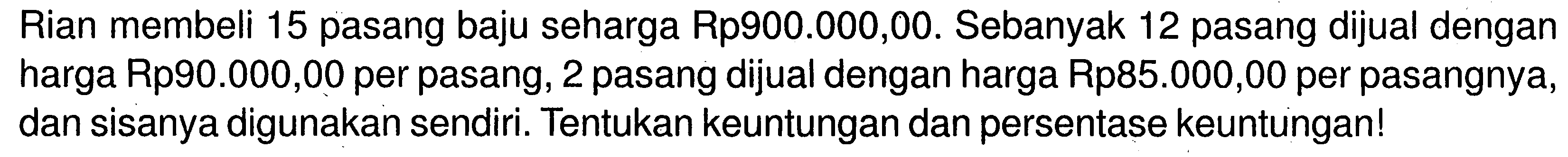 Rian membeli 15 pasang baju seharga Rp900.000,00. Sebanyak 12 pasang dijual dengan harga Rp90.000,00 per pasang, 2 pasang dijual dengan harga Rp85.000,00 per pasangnya, dan sisanya digunakan sendiri. Tentukan keuntungan dan persentase keuntungan!