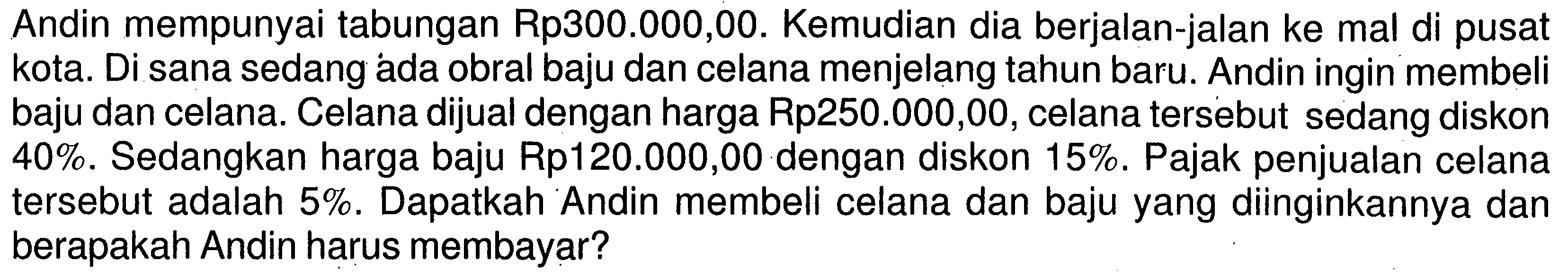 Andin mempunyai tabungan Rp300.000,00. Kemudian dia berjalan-jalan ke mal di pusat kota. Di sana sedang ada obral baju dan celana menjelang tahun baru. Andin ingin membeli baju dan celana. Celana dijual dengan harga Rp250.000,00, celana tersebut sedang diskon 40%. Sedangkan harga baju Rp120.000,00 dengan diskon 15%. Pajak penjualan celana tersebut adalah 5%. Dapatkah Andin membeli celana dan baju yang diinginkannya dan berapakah Andin harus membayar?