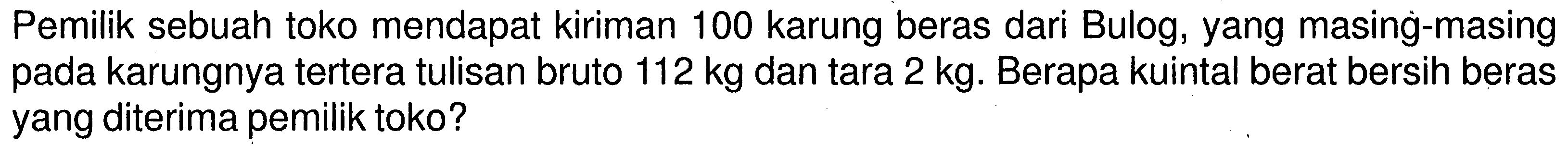 Pemilik sebuah toko mendapat kiriman 100 karung beras dari Bulog, yang masing-masing pada karungnya tertera tulisan bruto 112 kg dan tara 2 kg. Berapa kuintal berat bersih beras yang diterima pemilik toko?