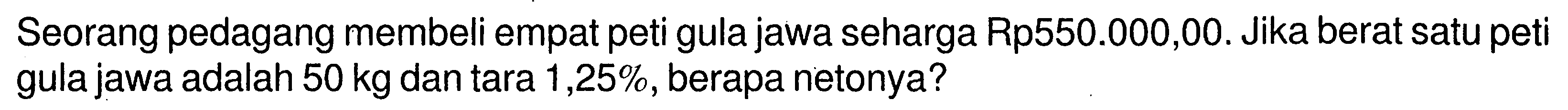 Seorang pedagang membeli empat peti gula jawa seharga Rp550.000,00. Jika berat satu peti gula jawa adalah 50 kg dan tara 1,25%, berapa netonya?