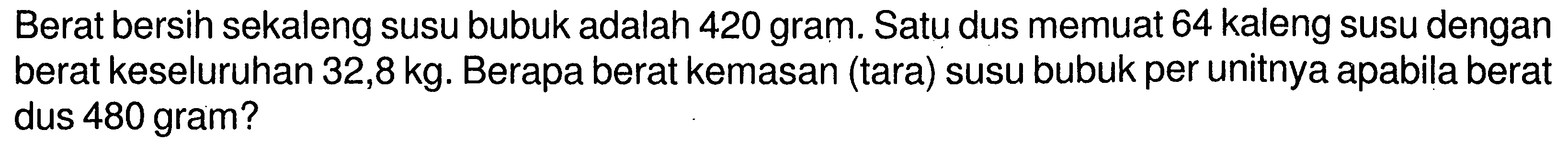 Berat bersih sekaleng susu bubuk adalah 420 gram. Satu dus memuat 64 kaleng susu dengan berat keseluruhan 32,8 kg. Berapa berat kemasan (tara) susu bubuk per unitnya apabila berat dus 480 gram?