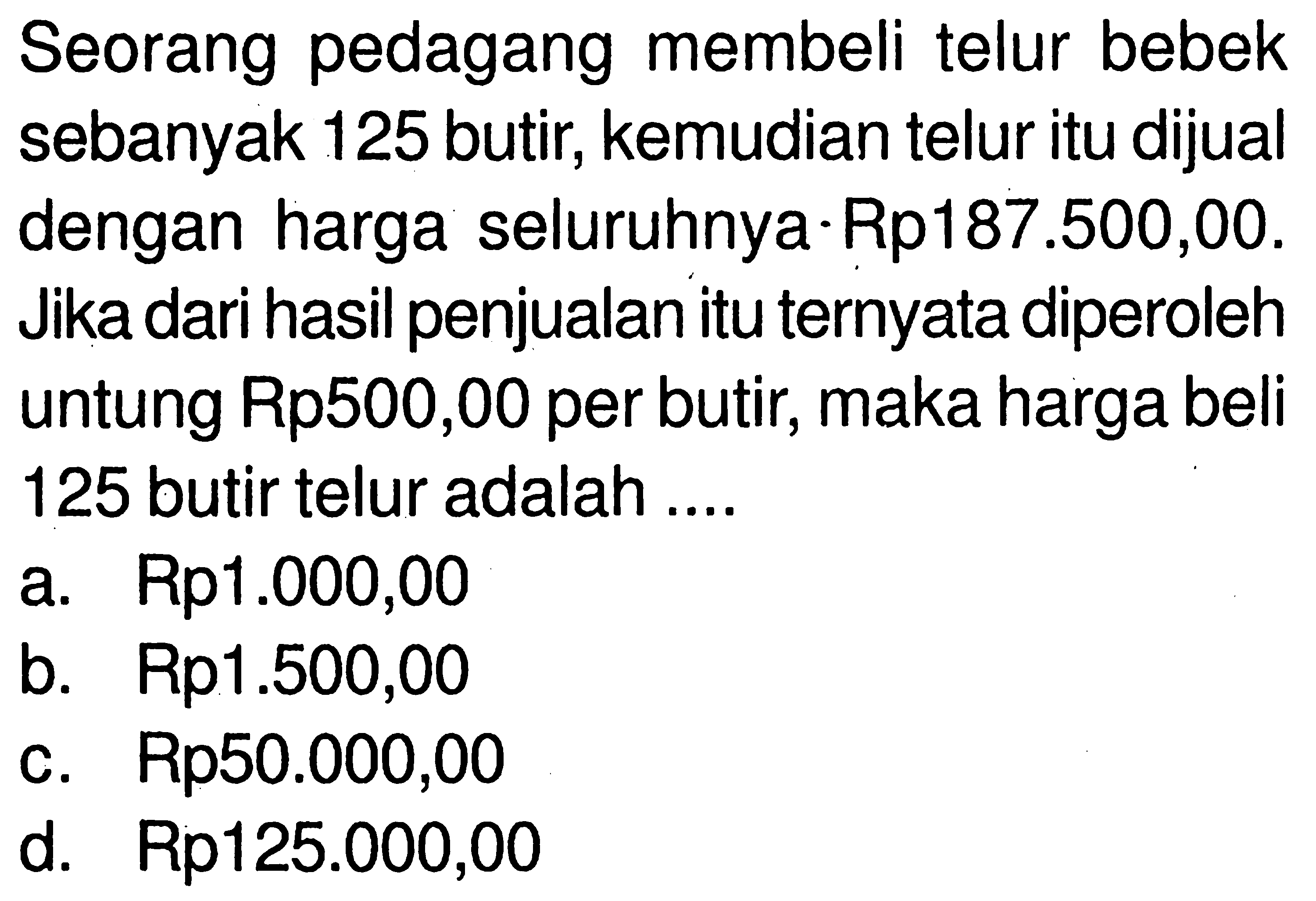 Seorang pedagang membeli telur bebek sebanyak 125 butir, kemudian telur itu dijual dengan harga seluruhnya Rp 187.500,00. Jika dari hasil penjualan itu ternyata diperoleh untung Rp500,00 per butir, maka harga beli 125 butir telur adalah ....