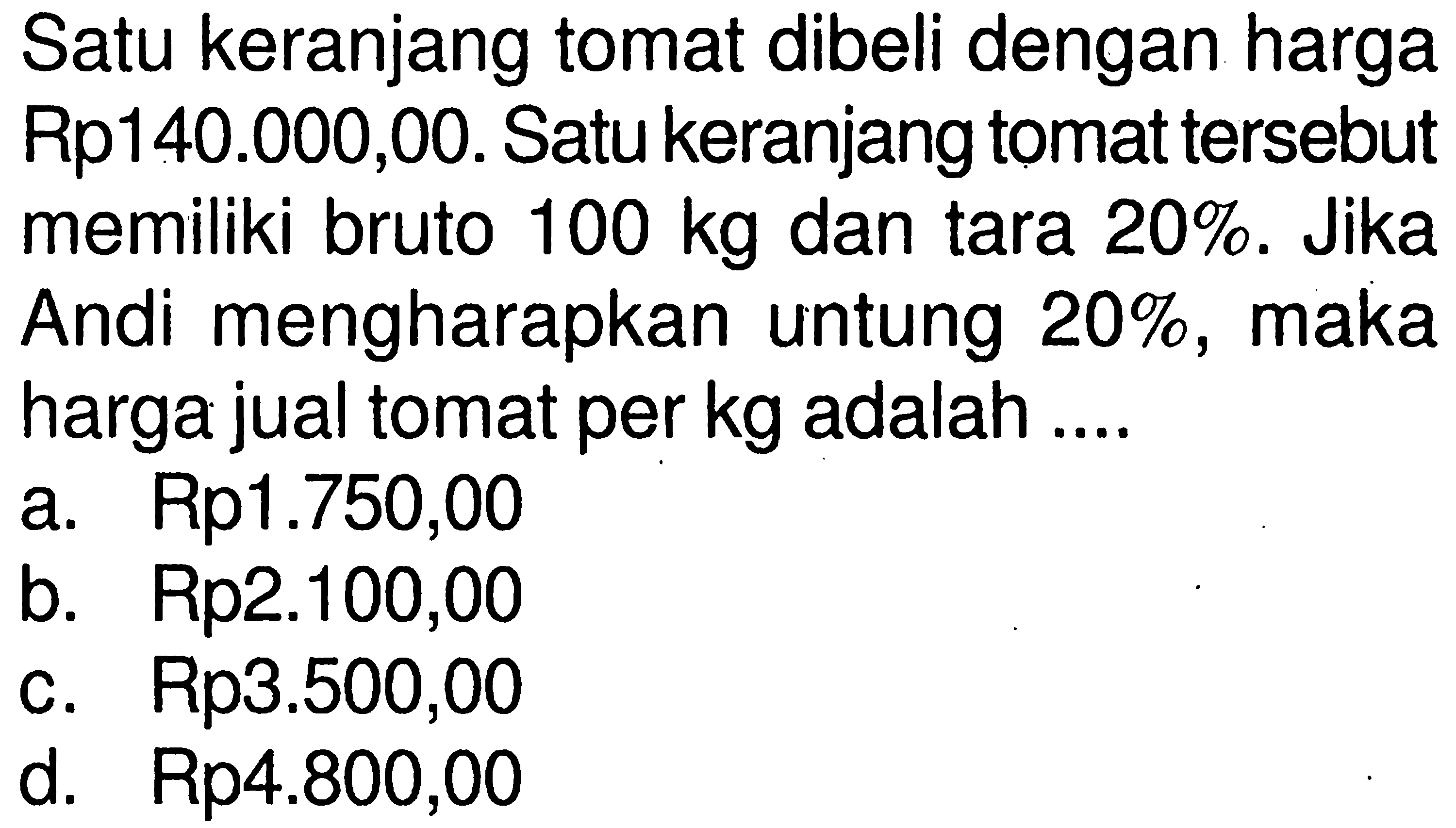 Satu keranjang tomat dibeli dengan harga Rp140.000,00. Satu keranjang tomat tersebut memiliki bruto  100 kg  dan tara 20%. Jika Andi mengharapkan untung  20 % , maka harga jual tomat per  kg  adalah ....