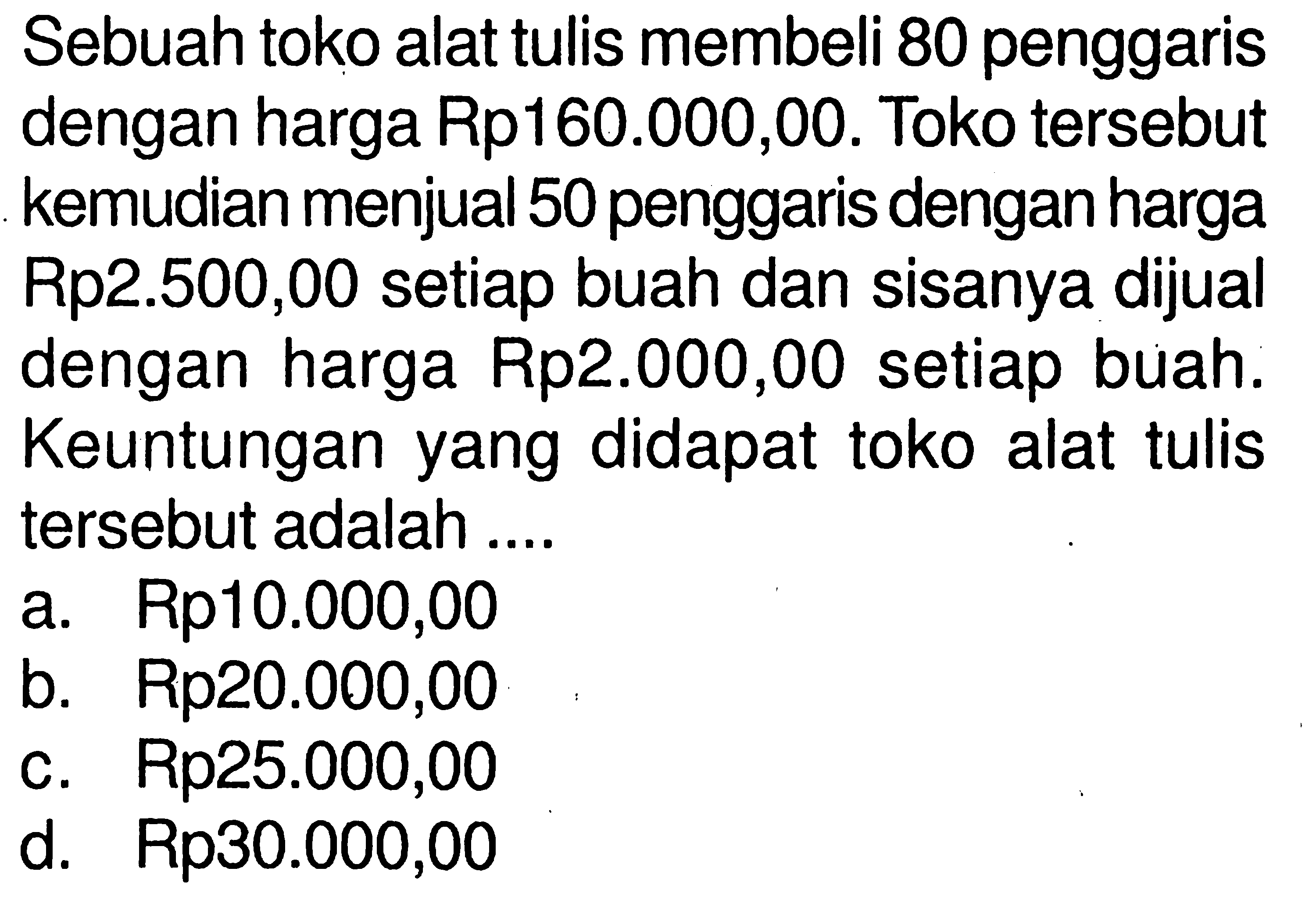 Sebuah toko alat tulis membeli 80 penggaris dengan harga Rp160.000,00. Toko tersebut kemudian menjual 50 penggaris dengan harga Rp2.500,00 setiap buah dan sisanya dijual dengan harga Rp2.000,00 setiap buah. Keuntungan yang didapat toko alat tulis tersebut adalah ....
