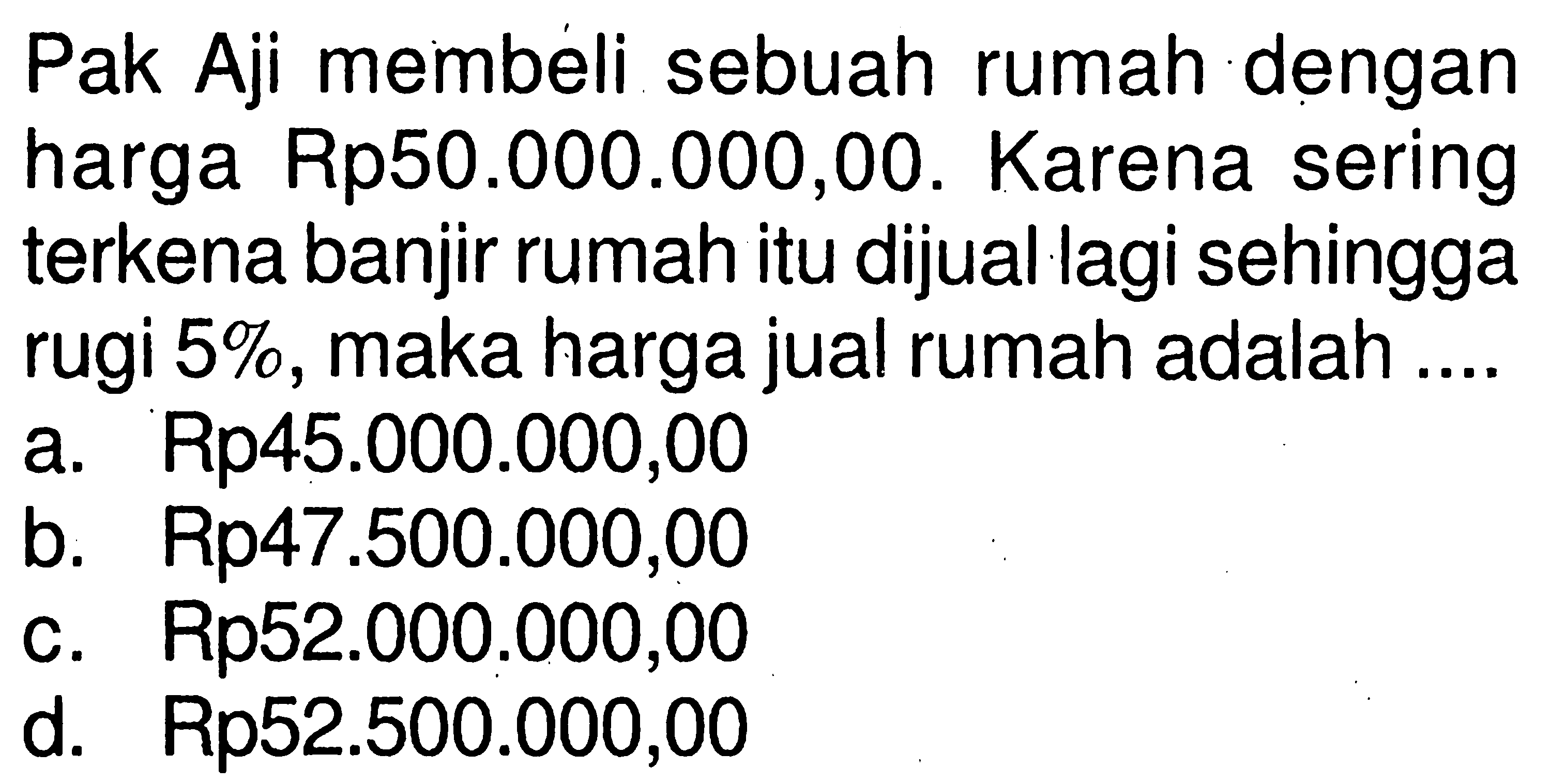 Pak Aji membeli sebuah rumah dengan harga Rp50.000.000,00. Karena sering terkena banjir rumah itu dijual lagi sehingga rugi 5%, maka harga jual rumah adalah ....