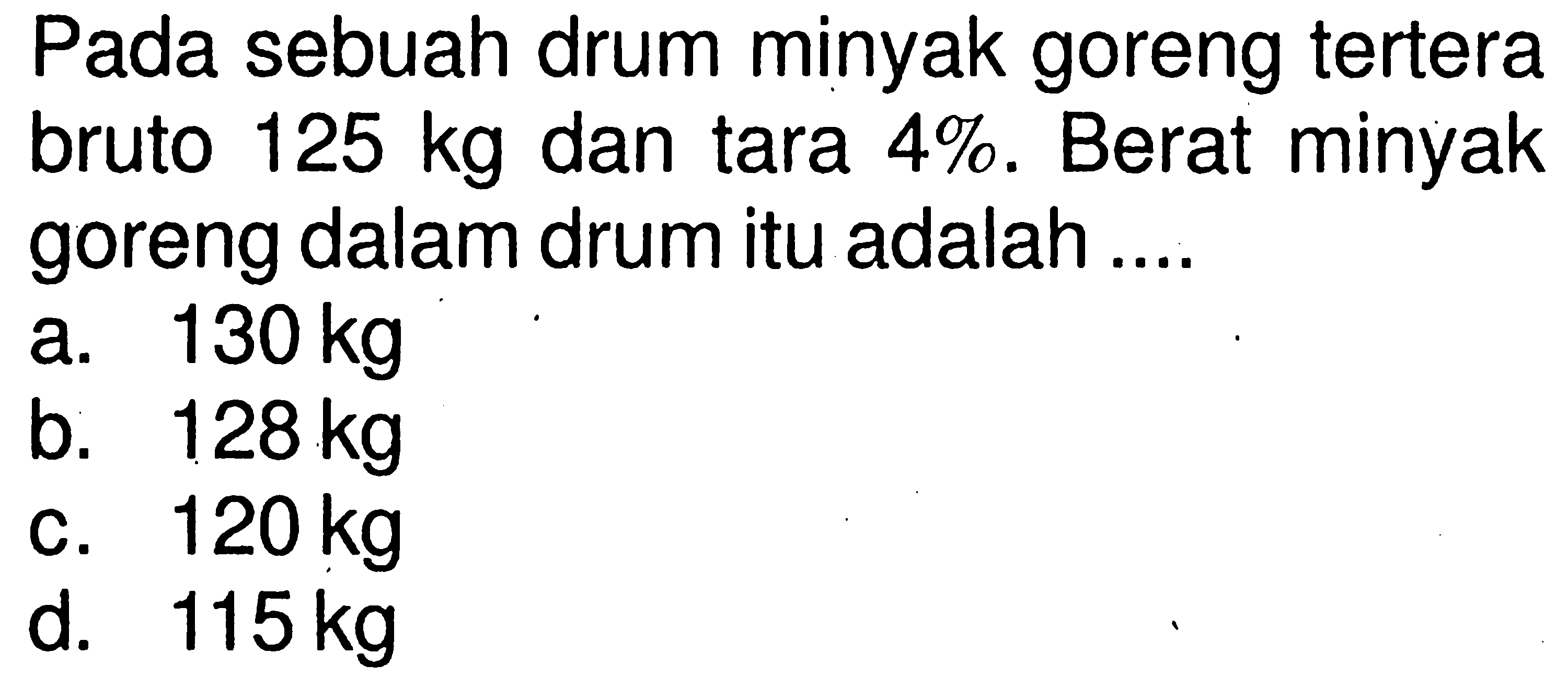 Pada sebuah drum minyak goreng tertera bruto  125 kg  dan tara  4% . Berat minyak goreng dalam drum itu adalah ....