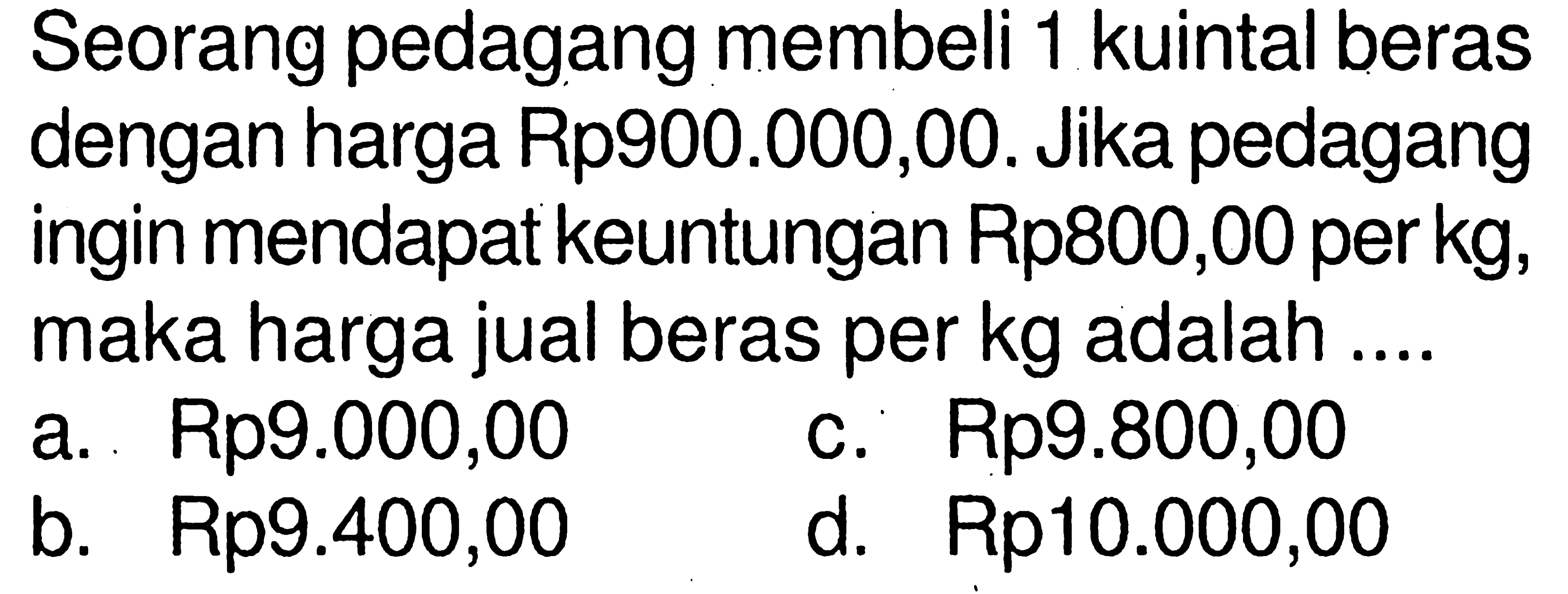 Seorang pedagang membeli 1 kuintal beras dengan harga Rp900.000,00. Jika pedagang ingin mendapat keuntungan Rp800,00 per kg, maka harga jual beras per kg adalah ....