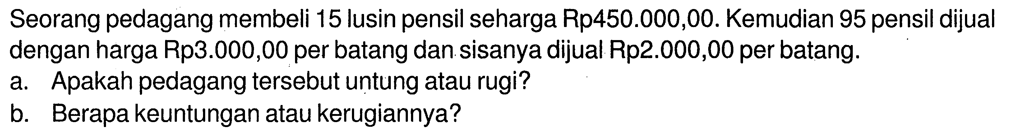 Seorang pedagang membeli 15 lusin pensil seharga Rp450.000,00. Kemudian 95 pensil dijual dengan harga Rp3.000,00 per batang dan sisanya dijual Rp2.000,00 per batang.a. Apakah pedagang tersebut untung atau rugi?b. Berapa keuntungan atau kerugiannya?