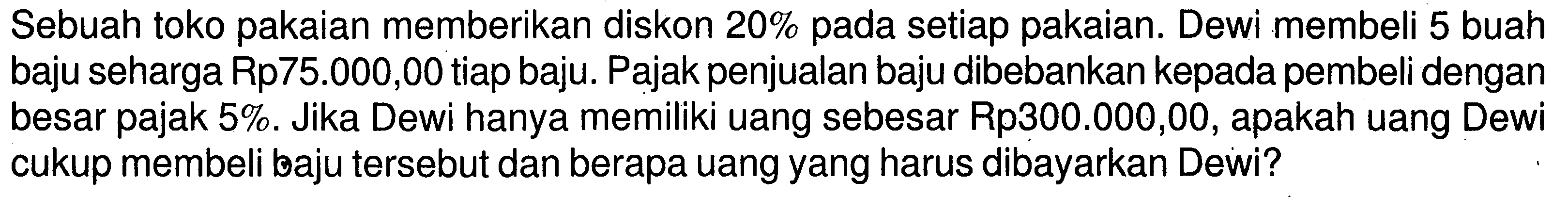 Sebuah toko pakaian memberikan diskon 20% pada setiap pakaian. Dewi membeli 5 buah baju seharga Rp75.000,00 tiap baju. Pajak penjualan baju dibebankan kepada pembeli dengan besar pajak 5%. Jika Dewi hanya memiliki uang sebesar Rp300.000,00, apakah uang Dewi cukup membeli baju tersebut dan berapa uang yang harus dibayarkan Dewi?