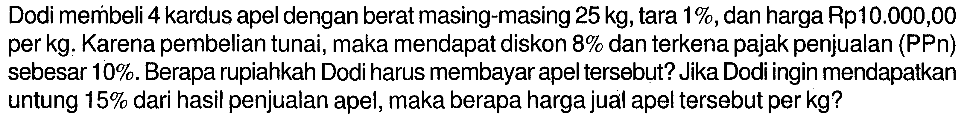 Dodi membeli 4 kardus apel dengan berat masing-masing 25 kg, tara 1%, dan harga Rp 10.000,00 per kg. Karena pembelian tunai, maka mendapat diskon 8% dan terkena pajak penjualan (PPn) sebesar 10%. Berapa rupiahkah Dodi harus membayar apel tersebut? Jika Dodi ingin mendapatkan untung 15% dari hasil penjualan apel, maka berapa harga jual apel tersebut per kg?