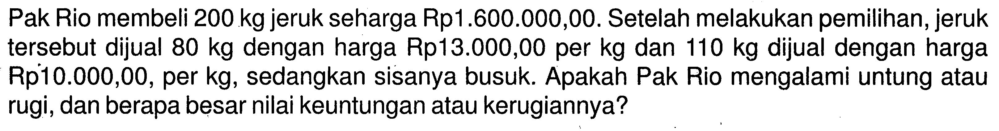 Pak Rio membeli 200 kg jeruk seharga Rp1.600.000,00. Se telah melakukan pemilihan, jeruk  tersebut dijual  80 kg  dengan harga Rp13.000,00 per kg dan  110 kg  dijual dengan harga Rp10.000,00, per kg, sedangkan sisanya busuk. Apakah Pak Rio mengalami untung atau rugi, dan berapa besar nilai keuntungan atau kerugiannya?