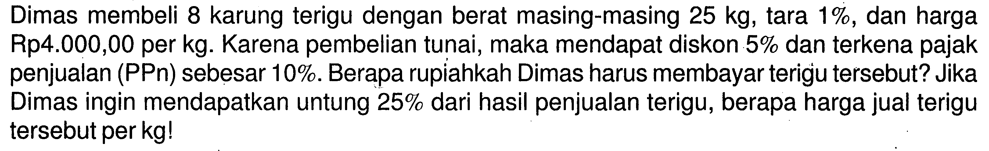 Dimas membeli 8 karung terigu dengan berat masing-masing  25 kg , tara  1% , dan harga Rp4.000,00 per kg. Karena pembelian tunai, maka mendapat diskon  5%  dan terkena pajak penjualan (PPn) sebesar 10%. Berapa rupiahkah Dimas harus membayar terigu tersebut? Jika Dimas ingin mendapatkan untung  25%  dari hasil penjualan terigu, berapa harga jual terigu tersebut per kg!