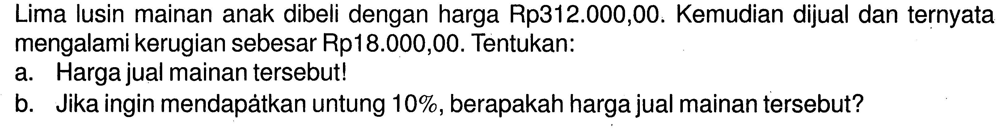 Lima lusin mainan anak dibeli dengan harga Rp312.000,00. Kemudian dijual dan ternyata mengalami kerugian sebesar Rp18.000,00. Tentukan: a. Harga jual mainan tersebut! b. Jika ingin mendapátkan untung 10%, berapakah harga jual mainan tersebut?