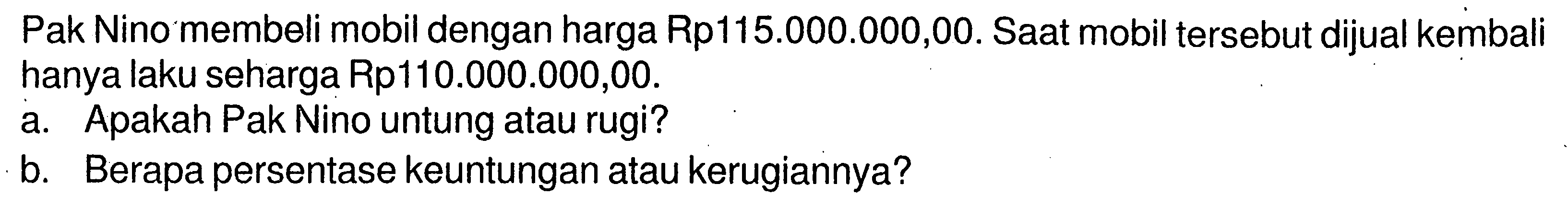 Pak Nino membeli mobil dengan harga Rp115.000.000,00. Saat mobil tersebut dijual kembali hanya laku seharga Rp110.000.000,00. a. Apakah Pak Nino untung atau rugi? b. Berapa persentase keuntungan atau kerugiannya?