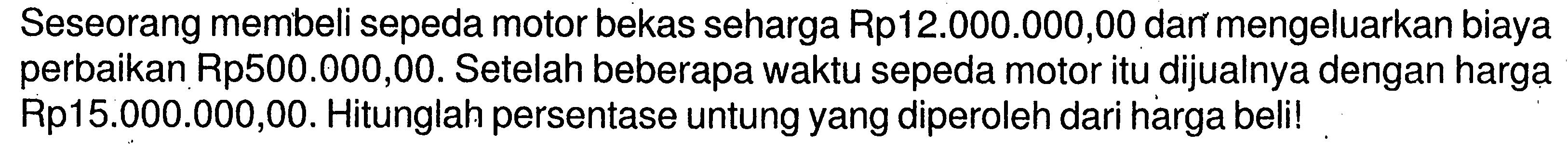 Seseorang membeli sepeda motor bekas seharga Rp12.000.000,00 dan mengeluarkan biaya perbaikan Rp500.000,00. Setelah beberapa waktu sepeda motor itu dijualnya dengan harga Rp15.000.000,00. Hitunglah persentase untung yang diperoleh dari harga beli!