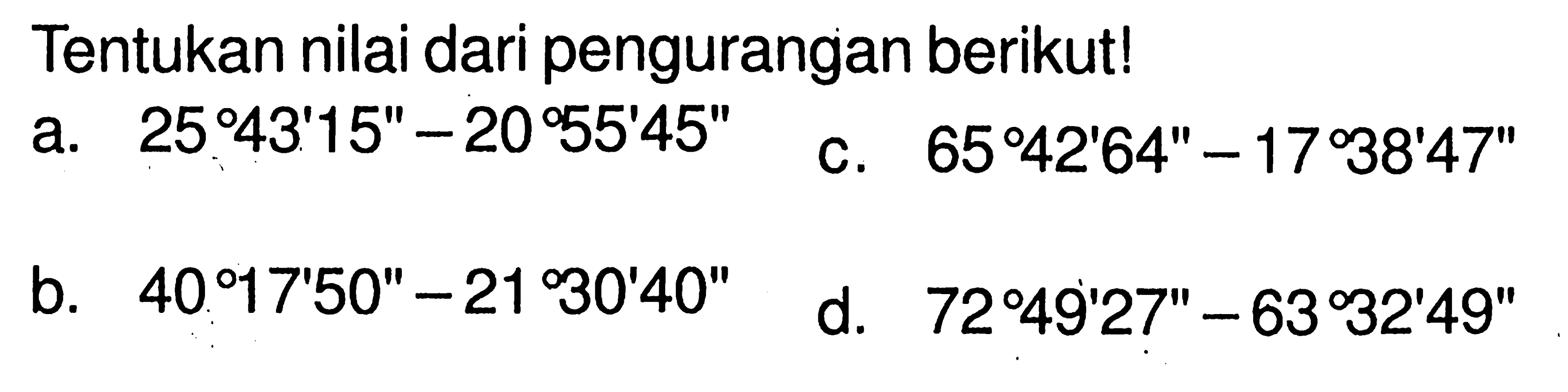 Tentukan nilai dari pengurangan berikut!a.  25 43' 15''-20 55' 45'' b.  40 17' 50''-21 30' 40'' c.  65 42' 64''-17 38' 47'' d.  72 49' 27''-63 32' 49'' 