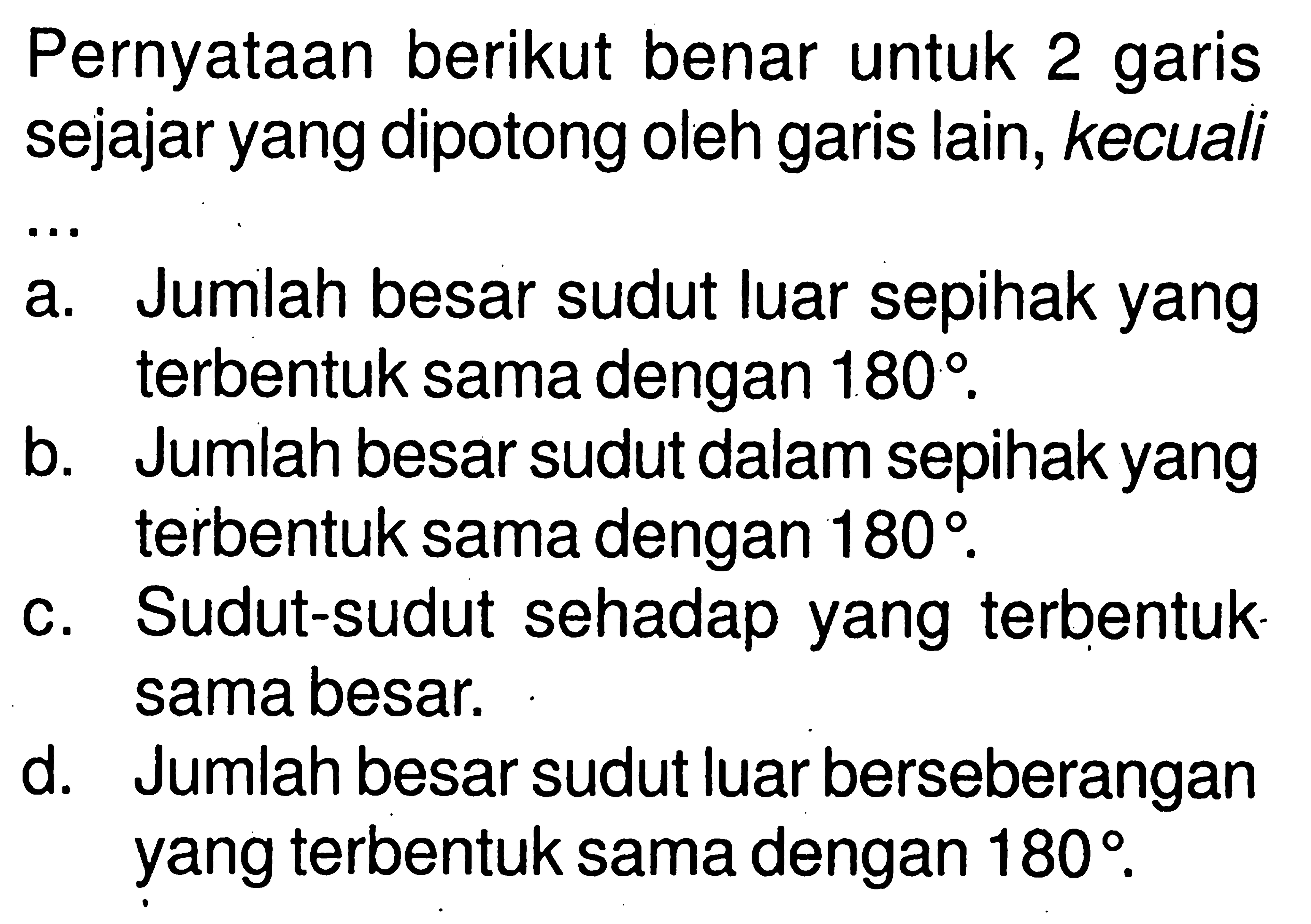 Pernyataan berikut benar untuk 2 garis sejajar yang dipotong oleh garis lain, kecuali ...a. Jumlah besar sudut luar sepihak yang terbentuk sama dengan 180. b. Jumlah besar sudut dalam sepihak yang terbentuk sama dengan 180. c. Sudut-sudut sehadap yang terbentuk sama besar. d. Jumlah besar sudut luar berseberangan yang terbentuk sama dengan 180.