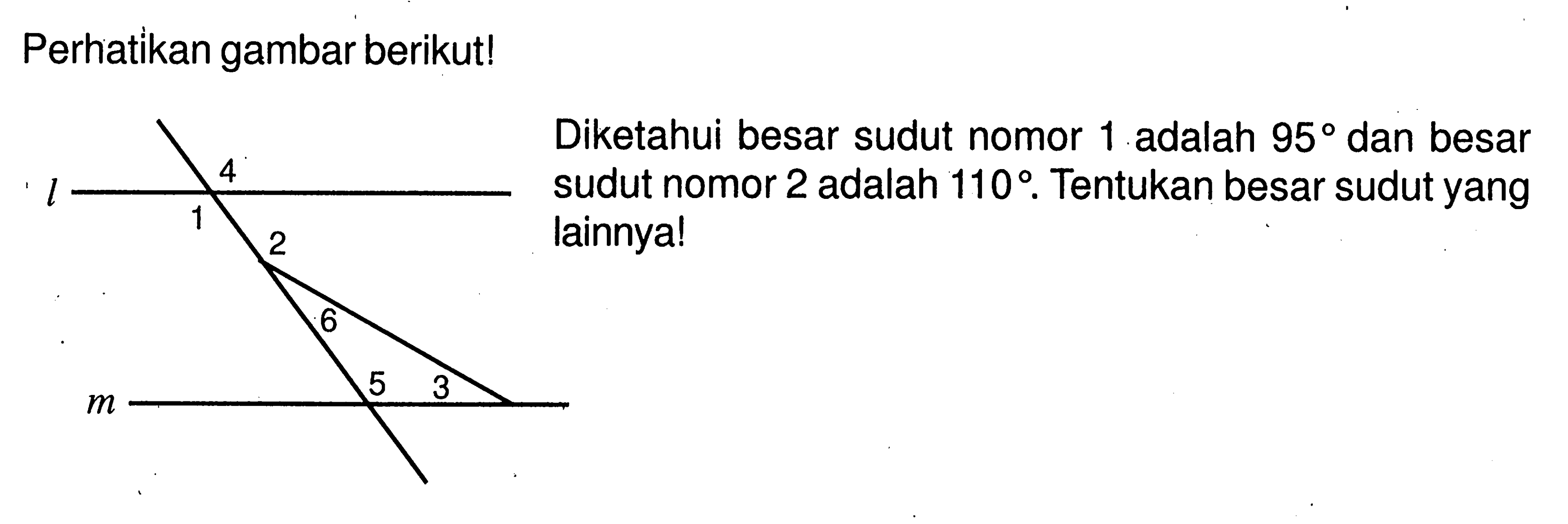 Perhatikan gambar berikut! 4 l 1 2 6 5 3 m Diketahui besar sudut nomor 1 adalah 95 dan besar sudut nomor 2 adalah 110. Tentukan besar sudut yang lainnya!